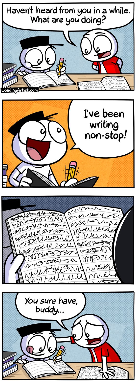4-panel Loading Artist comic.
Panel 1: Red guy finds Hat guy surrounded by stacks of books, scribbling furiously. "Haven't heard from you in a while. What are you doing?"
Panel 2: Hat guy glances up with wild enthusiasm, not slowing down for a second. "I've been writing non-stop!"
Panel 3: Red guy picks up one of the books. The pages are filled with unhinged, illegible scribbles.
Panel 4: Hat guy continues writing with a blissful grin. Red guy places a gentle hand on his shoulder, smiling sympathetically. "You sure have, buddy..."
